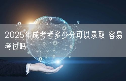 2025年成考考多少分可以录取 容易考过吗(图1)