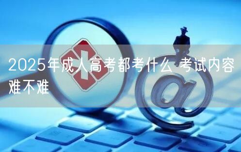 2025年成人高考都考什么 考试内容难不难(图1)